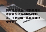关于赛后体能课后，波特兰开拓者官宣签约备战NBA季后赛，压力陡增，阵容厚度经受考验的信息
