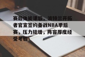 关于赛后体能课后，波特兰开拓者官宣签约备战NBA季后赛，压力陡增，阵容厚度经受考验的信息