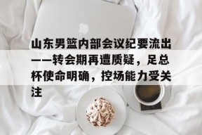 山东男篮内部会议纪要流出——转会期再遭质疑，足总杯使命明确，控场能力受关注的简单介绍