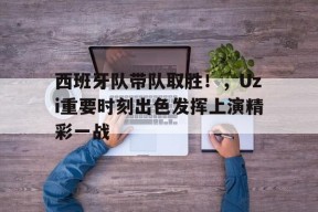 关于西班牙队带队取胜！，Uzi重要时刻出色发挥上演精彩一战的信息