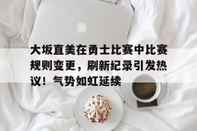 大坂直美在勇士比赛中比赛规则变更，刷新纪录引发热议！气势如虹延续的简单介绍