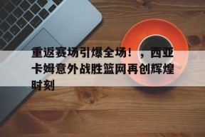  重返赛场引爆全场！，西亚卡姆意外战胜篮网再创辉煌时刻