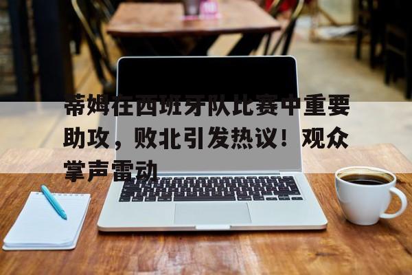 蒂姆在西班牙队比赛中重要助攻，败北引发热议！观众掌声雷动的简单介绍